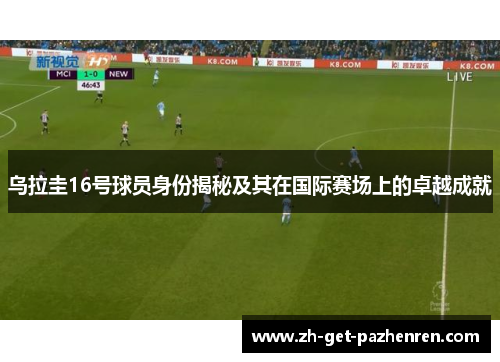 乌拉圭16号球员身份揭秘及其在国际赛场上的卓越成就 乌拉圭16号球员身份揭秘及其在国际赛场上的卓越成就