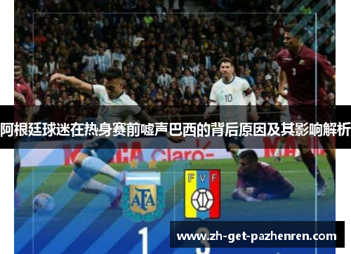 阿根廷球迷在热身赛前嘘声巴西的背后原因及其影响解析 阿根廷球迷在热身赛前嘘声巴西的背后原因及其影响解析