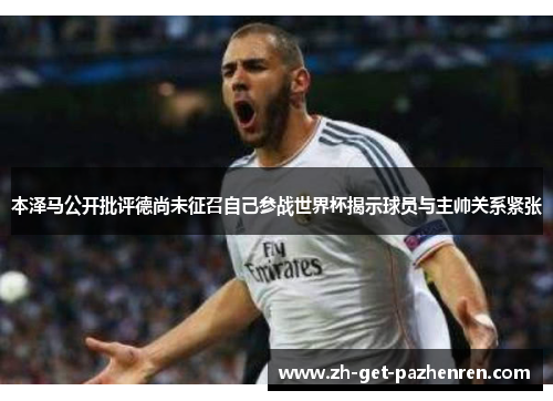 本泽马公开批评德尚未征召自己参战世界杯揭示球员与主帅关系紧张