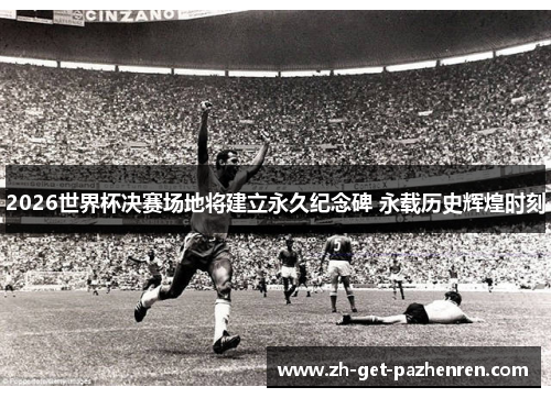 2026世界杯决赛场地将建立永久纪念碑 永载历史辉煌时刻