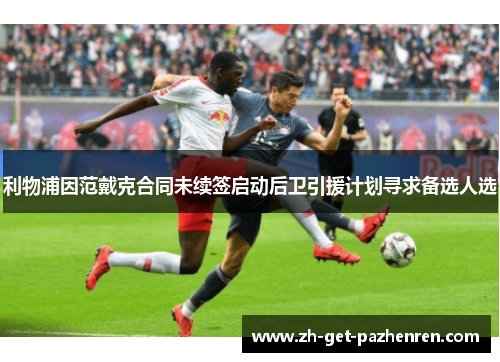 利物浦因范戴克合同未续签启动后卫引援计划寻求备选人选